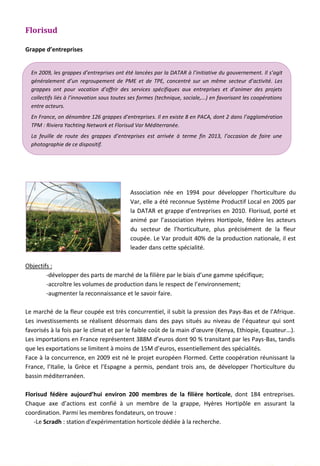Florisud
Grappe d’entreprises
Association née en 1994 pour développer l’horticulture du
Var, elle a été reconnue Système Productif Local en 2005 par
la DATAR et grappe d’entreprises en 2010. Florisud, porté et
animé par l’association Hyères Hortipole, fédère les acteurs
du secteur de l’horticulture, plus précisément de la fleur
coupée. Le Var produit 40% de la production nationale, il est
leader dans cette spécialité.
Objectifs :
-développer des parts de marché de la filière par le biais d’une gamme spécifique;
-accroître les volumes de production dans le respect de l’environnement;
-augmenter la reconnaissance et le savoir faire.
Le marché de la fleur coupée est très concurrentiel, il subit la pression des Pays-Bas et de l’Afrique.
Les investissements se réalisent désormais dans des pays situés au niveau de l’équateur qui sont
favorisés à la fois par le climat et par le faible coût de la main d’œuvre (Kenya, Ethiopie, Equateur...).
Les importations en France représentent 388M d’euros dont 90 % transitant par les Pays-Bas, tandis
que les exportations se limitent à moins de 15M d’euros, essentiellement des spécialités.
Face à la concurrence, en 2009 est né le projet européen Flormed. Cette coopération réunissant la
France, l’Italie, la Grèce et l’Espagne a permis, pendant trois ans, de développer l’horticulture du
bassin méditerranéen.
Florisud fédère aujourd’hui environ 200 membres de la filière horticole, dont 184 entreprises.
Chaque axe d’actions est confié à un membre de la grappe, Hyères Hortipôle en assurant la
coordination. Parmi les membres fondateurs, on trouve :
-Le Scradh : station d'expérimentation horticole dédiée à la recherche.
En 2009, les grappes d’entreprises ont été lancées par la DATAR à l’initiative du gouvernement. Il s’agit
généralement d’un regroupement de PME et de TPE, concentré sur un même secteur d’activité. Les
grappes ont pour vocation d’offrir des services spécifiques aux entreprises et d’animer des projets
collectifs liés à l’innovation sous toutes ses formes (technique, sociale,...) en favorisant les coopérations
entre acteurs.
En France, on dénombre 126 grappes d’entreprises. Il en existe 8 en PACA, dont 2 dans l’agglomération
TPM : Riviera Yachting Network et Florisud Var Méditerranée.
La feuille de route des grappes d’entreprises est arrivée à terme fin 2013, l’occasion de faire une
photographie de ce dispositif.
119
 