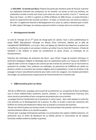 -La SICA MAF : le marché aux fleurs d’Hyères fait partie des membres actifs de Florisud. Il permet
aux exploitants d’écouler leur production sur les marchés. Les ventes se font aux enchères, les
productions arrivées la veille sont mises à prix selon les cours du marché. C’est le 1er
marché aux
fleurs de France : en 2012 il a généré un chiffre d’affaires de 30M d’euros. Le projet Flormed a
permis le rayonnement des marchés aux fleurs : en Italie, un marché avec une vente au cadran a
été créé. Il a également favorisé le développement d’un accès au cadran à distance pour la SICA.
En effet, depuis l’étranger, les acheteurs peuvent enchérir en temps réel sur le marché varois.
► Développement durable
Le coût de l’énergie est le 2ème
poste de charge après les salaires. Face à cette problématique le
projet REREC (Récupération d’Energie sur Réseau d’Eau Contraint), labellisé par le pôle de
compétitivité CAPENERGIES, a vu le jour. Dans une logique de réduction des dépenses, ce projet vise
à chauffer les serres grâce à une pompe à chaleur qui utilise l’eau du Canal de Provence. L’étude de
faisabilité a été réalisée, le projet est actuellement en phase d’essai, un prototype est en
fonctionnement.
Evolution des techniques de protection des fleurs : pour limiter l’usage de produits chimiques, la
protection biologique intégrée se développe dans les exploitations grâce aux travaux du SCRADH. Il
s’agit de lutter contre les ravageurs des cultures par des insectes du commerce qui se nourrissent ou
parasitent les nuisibles. Pour améliorer ces méthodes, les partenaires de FLORISUD ont réalisé sur
plusieurs années un inventaire des insectes indigènes dans 8 exploitations. Le but est d’utiliser et de
propager la faune naturellement présente pour lutter contre les ravageurs. Ces résultats permettent
d’envisager une protection plus respectueuse de l’environnement et à moindre coût.
► Différenciation grâce au climat
-Afin de se différencier, la grappe a pris le parti de se positionner sur une gamme de fleurs prolifiques
sous le climat méditerranéen (anémone, pivoine, strelitzia...) : les investissements hivernaux sont
moins lourds et permettent d’avoir une gamme de produits plus concurrentiels.
-La grappe favorise l’amélioration de la production à contre saison : dans cette optique la recherche
s’est penchée sur le développement de la pivoine. En effet, le Scradh a mené des recherches afin
d’affiner les niveaux de température idéaux tout au long de la croissance de la pivoine.
-De par son climat et grâce aux travaux menés, le Var peut produire des pivoines «primeur» pour une
commercialisation hâtive sur le marché européen.
-D’autre part, la grappe d’entreprises participe à la conservation des espèces méditerranéennes. Un
partenariat avec le Jardin de Baudouvin de La Valette permet la conservation de 26 espèces
horticoles méditerranéennes (bulbes et graines).
120
 