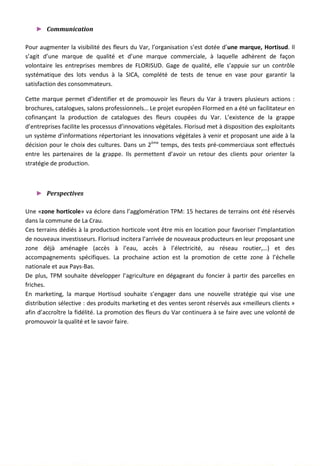► Communication
Pour augmenter la visibilité des fleurs du Var, l’organisation s’est dotée d’une marque, Hortisud. Il
s’agit d’une marque de qualité et d’une marque commerciale, à laquelle adhèrent de façon
volontaire les entreprises membres de FLORISUD. Gage de qualité, elle s’appuie sur un contrôle
systématique des lots vendus à la SICA, complété de tests de tenue en vase pour garantir la
satisfaction des consommateurs.
Cette marque permet d’identifier et de promouvoir les fleurs du Var à travers plusieurs actions :
brochures, catalogues, salons professionnels… Le projet européen Flormed en a été un facilitateur en
cofinançant la production de catalogues des fleurs coupées du Var. L’existence de la grappe
d’entreprises facilite les processus d’innovations végétales. Florisud met à disposition des exploitants
un système d’informations répertoriant les innovations végétales à venir et proposant une aide à la
décision pour le choix des cultures. Dans un 2ème
temps, des tests pré-commerciaux sont effectués
entre les partenaires de la grappe. Ils permettent d’avoir un retour des clients pour orienter la
stratégie de production.
► Perspectives
Une «zone horticole» va éclore dans l’agglomération TPM: 15 hectares de terrains ont été réservés
dans la commune de La Crau.
Ces terrains dédiés à la production horticole vont être mis en location pour favoriser l’implantation
de nouveaux investisseurs. Florisud incitera l’arrivée de nouveaux producteurs en leur proposant une
zone déjà aménagée (accès à l’eau, accès à l’électricité, au réseau routier,…) et des
accompagnements spécifiques. La prochaine action est la promotion de cette zone à l’échelle
nationale et aux Pays-Bas.
De plus, TPM souhaite développer l’agriculture en dégageant du foncier à partir des parcelles en
friches.
En marketing, la marque Hortisud souhaite s’engager dans une nouvelle stratégie qui vise une
distribution sélective : des produits marketing et des ventes seront réservés aux «meilleurs clients »
afin d’accroître la fidélité. La promotion des fleurs du Var continuera à se faire avec une volonté de
promouvoir la qualité et le savoir faire.
121
 