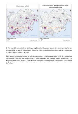 Si l’on exclut la charcuterie et boulangerie pâtisserie, Signes est la première commune du Var en
termes d’effectif salarié, et ce grâce à l’industrie d’autres produits alimentaires avec les entreprises
COCA COLA MIDI SAS et QUAI SUD.
Dans la commune de La Farlède, un pôle agroalimentaire a été inauguré début 2013. Des entreprises
de commerce de gros en alimentation s’y sont installées, par exemple Bigard distribution, ETS
Magraner, Prim'soleil, Pomona. Cette dernière entreprise compte plus de 1 000 salariés sur le site de
La Farlède.
123
Effectif salarié de l’IAA Effectif salarié de l’IAA, excepté charcuterie,
boulangerie pâtisserie
 