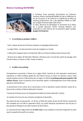 Riviera Yachting NETWORK
A l’initiative d’une quinzaine d’entreprises de l’industrie
maritime, Riviera Yachting NETWORK est née en 2000 dans le
but de structurer et de renforcer la visibilité de la filière du
yachting professionnel. Elle a été labellisée PRIDES en 2007
par la région Provence-Alpes-Côte d’Azur.
En 2011, désireuse de développer la renommée de la filière
de la grande plaisance, Riviera Yachting Network s’est
présentée et a été retenue lors du deuxième appel à projets
grappes d’entreprises.
► Le yachting en quelques chiffres :
- Yacht : bateau de plus de 24 mètres comptant un équipage professionnel.
- La région PACA : une des premières zones de navigation au monde.
- 5 500 yachts naviguent dans le monde dont 70% sur le littoral méditerranéen français l’été.
- 30 ports de la région de Marseille à Menton, 750 places pour l’accueil des yachts de passage, dont
l’Ile des Embiez, La Seyne-sur-Mer, Toulon et Hyères.
► La filière du yachting
Principalement concentrée à l’Ouest de la région PACA, l’activité du refit réparation maintenance
représente un chiffre d’affaires global de 150 millions d’euros à travers les chantiers navals. Cette
activité emploie environ 2 500 salariés dans la région. En PACA, le yachting professionnel génère 728
millions d’euros. Outre la présence d’une demande captive, le développement d’une filière grande
plaisance a été facilité par :
-la permanence d’une culture de la construction et de la réparation navale (chantiers navals de La
Seyne et de La Ciotat, la Marine Nationale à Toulon);
-l’existence d’infrastructures et d’équipements dédiés (La Ciotat, Marseille, Toulon);
-le maintien d’un tissu de sous-traitants compétents et diversifiés.
Des yachts de plus en plus grands : en 30 ans, la flotte des yachts de plus de 30 mètres a quasiment
été multipliée par 4 (4 596 en septembre 2012). Les yachts fabriqués actuellement sont de plus en
plus grands et atteignent une taille moyenne de 45,9 mètres.
Le micromarché des méga yachts est en plein essor ce qui implique la nécessité d’agrandir les ports
ayant la capacité d’accueillir ces navires.
125
 