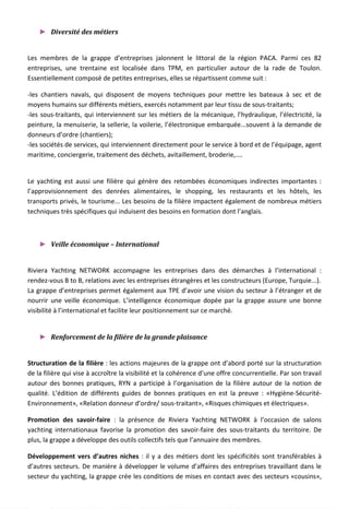 ► Diversité des métiers
Les membres de la grappe d’entreprises jalonnent le littoral de la région PACA. Parmi ces 82
entreprises, une trentaine est localisée dans TPM, en particulier autour de la rade de Toulon.
Essentiellement composé de petites entreprises, elles se répartissent comme suit :
-les chantiers navals, qui disposent de moyens techniques pour mettre les bateaux à sec et de
moyens humains sur différents métiers, exercés notamment par leur tissu de sous-traitants;
-les sous-traitants, qui interviennent sur les métiers de la mécanique, l’hydraulique, l’électricité, la
peinture, la menuiserie, la sellerie, la voilerie, l’électronique embarquée...souvent à la demande de
donneurs d’ordre (chantiers);
-les sociétés de services, qui interviennent directement pour le service à bord et de l’équipage, agent
maritime, conciergerie, traitement des déchets, avitaillement, broderie,....
Le yachting est aussi une filière qui génère des retombées économiques indirectes importantes :
l’approvisionnement des denrées alimentaires, le shopping, les restaurants et les hôtels, les
transports privés, le tourisme... Les besoins de la filière impactent également de nombreux métiers
techniques très spécifiques qui induisent des besoins en formation dont l’anglais.
► Veille économique – International
Riviera Yachting NETWORK accompagne les entreprises dans des démarches à l’international :
rendez-vous B to B, relations avec les entreprises étrangères et les constructeurs (Europe, Turquie...).
La grappe d’entreprises permet également aux TPE d’avoir une vision du secteur à l’étranger et de
nourrir une veille économique. L’intelligence économique dopée par la grappe assure une bonne
visibilité à l’international et facilite leur positionnement sur ce marché.
► Renforcement de la filière de la grande plaisance
Structuration de la filière : les actions majeures de la grappe ont d’abord porté sur la structuration
de la filière qui vise à accroître la visibilité et la cohérence d’une offre concurrentielle. Par son travail
autour des bonnes pratiques, RYN a participé à l’organisation de la filière autour de la notion de
qualité. L’édition de différents guides de bonnes pratiques en est la preuve : «Hygiène-Sécurité-
Environnement», «Relation donneur d’ordre/ sous-traitant», «Risques chimiques et électriques».
Promotion des savoir-faire : la présence de Riviera Yachting NETWORK à l’occasion de salons
yachting internationaux favorise la promotion des savoir-faire des sous-traitants du territoire. De
plus, la grappe a développe des outils collectifs tels que l’annuaire des membres.
Développement vers d’autres niches : il y a des métiers dont les spécificités sont transférables à
d’autres secteurs. De manière à développer le volume d’affaires des entreprises travaillant dans le
secteur du yachting, la grappe crée les conditions de mises en contact avec des secteurs «cousins»,
126
 