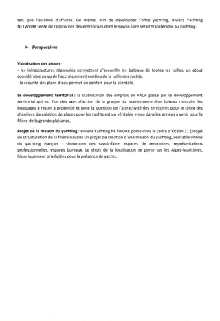 tels que l’aviation d’affaires. De même, afin de développer l’offre yachting, Riviera Yachting
NETWORK tente de rapprocher des entreprises dont le savoir-faire serait transférable au yachting.
► Perspectives
Valorisation des atouts:
- les infrastructures régionales permettent d’accueillir les bateaux de toutes les tailles, un atout
considérable au vu de l’accroissement continu de la taille des yachts.
- la sécurité des plans d’eau permet un confort pour la clientèle.
Le développement territorial : la stabilisation des emplois en PACA passe par le développement
territorial qui est l’un des axes d’action de la grappe. La maintenance d’un bateau contraint les
équipages à rester à proximité et pose la question de l’attractivité des territoires pour le choix des
chantiers. La création de places pour les yachts est un véritable enjeu dans les années à venir pour la
filière de la grande plaisance.
Projet de la maison du yachting : Riviera Yachting NETWORK porte dans le cadre d’Océan 21 (projet
de structuration de la filière navale) un projet de création d’une maison du yachting, véritable vitrine
du yachting français : showroom des savoir-faire, espaces de rencontres, représentations
professionnelles, espaces bureaux. Le choix de la localisation se porte sur les Alpes-Maritimes,
historiquement priviligiées pour la présence de yachts.
127
 