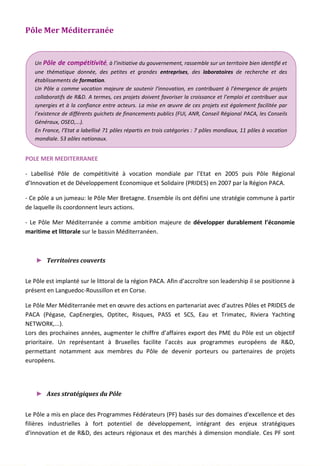 Pôle Mer Méditerranée
POLE MER MEDITERRANEE
- Labellisé Pôle de compétitivité à vocation mondiale par l’Etat en 2005 puis Pôle Régional
d’Innovation et de Développement Economique et Solidaire (PRIDES) en 2007 par la Région PACA.
- Ce pôle a un jumeau: le Pôle Mer Bretagne. Ensemble ils ont défini une stratégie commune à partir
de laquelle ils coordonnent leurs actions.
- Le Pôle Mer Méditerranée a comme ambition majeure de développer durablement l’économie
maritime et littorale sur le bassin Méditerranéen.
► Territoires couverts
Le Pôle est implanté sur le littoral de la région PACA. Afin d’accroître son leadership il se positionne à
présent en Languedoc-Roussillon et en Corse.
Le Pôle Mer Méditerranée met en œuvre des actions en partenariat avec d’autres Pôles et PRIDES de
PACA (Pégase, CapEnergies, Optitec, Risques, PASS et SCS, Eau et Trimatec, Riviera Yachting
NETWORK,...).
Lors des prochaines années, augmenter le chiffre d’affaires export des PME du Pôle est un objectif
prioritaire. Un représentant à Bruxelles facilite l’accès aux programmes européens de R&D,
permettant notamment aux membres du Pôle de devenir porteurs ou partenaires de projets
européens.
► Axes stratégiques du Pôle
Le Pôle a mis en place des Programmes Fédérateurs (PF) basés sur des domaines d'excellence et des
filières industrielles à fort potentiel de développement, intégrant des enjeux stratégiques
d'innovation et de R&D, des acteurs régionaux et des marchés à dimension mondiale. Ces PF sont
Un Pôle de compétitivité, à l’initiative du gouvernement, rassemble sur un territoire bien identifié et
une thématique donnée, des petites et grandes entreprises, des laboratoires de recherche et des
établissements de formation.
Un Pôle a comme vocation majeure de soutenir l'innovation, en contribuant à l’émergence de projets
collaboratifs de R&D. A termes, ces projets doivent favoriser la croissance et l’emploi et contribuer aux
synergies et à la confiance entre acteurs. La mise en œuvre de ces projets est également facilitée par
l’existence de différents guichets de financements publics (FUI, ANR, Conseil Régional PACA, les Conseils
Généraux, OSEO,...).
En France, l’Etat a labellisé 71 pôles répartis en trois catégories : 7 pôles mondiaux, 11 pôles à vocation
mondiale, 53 pôles nationaux.
128
 