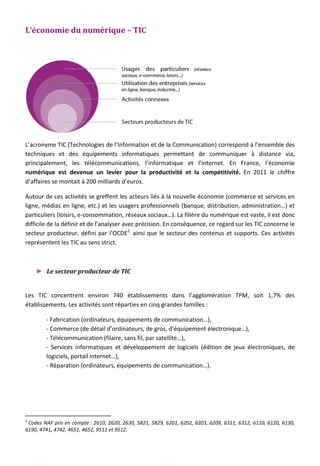 L’économie du numérique – TIC
L’acronyme TIC (Technologies de l’Information et de la Communication) correspond à l’ensemble des
techniques et des équipements informatiques permettant de communiquer à distance via,
principalement, les télécommunications, l’informatique et l’internet. En France, l’économie
numérique est devenue un levier pour la productivité et la compétitivité. En 2011 le chiffre
d’affaires se montait à 200 milliards d’euros.
Autour de ces activités se greffent les acteurs liés à la nouvelle économie (commerce et services en
ligne, médias en ligne, etc.) et les usagers professionnels (banque, distribution, administration…) et
particuliers (loisirs, e-consommation, réseaux sociaux…). La filière du numérique est vaste, il est donc
difficile de la définir et de l’analyser avec précision. En conséquence, ce regard sur les TIC concerne le
secteur producteur, défini par l’OCDE2,
ainsi que le secteur des contenus et supports. Ces activités
représentent les TIC au sens strict.
► Le secteur producteur de TIC
Les TIC concentrent environ 740 établissements dans l’agglomération TPM, soit 1,7% des
établissements. Les activités sont réparties en cinq grandes familles :
- Fabrication (ordinateurs, équipements de communication…),
- Commerce (de détail d’ordinateurs, de gros, d’équipement électronique…),
- Télécommunication (filaire, sans fil, par satellite…),
- Services informatiques et développement de logiciels (édition de jeux électroniques, de
logiciels, portail internet…),
- Réparation (ordinateurs, équipements de communication…).
2
Codes NAF pris en compte : 2610, 2620, 2630, 5821, 5829, 6201, 6202, 6203, 6209, 6311, 6312, 6110, 6120, 6130,
6190, 4741, 4742, 4651, 4652, 9511 et 9512.
131
 