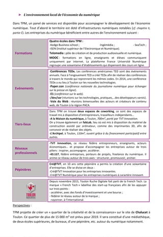 ► L’environnement local de l’économie du numérique
Dans TPM, un panel de services est disponible pour accompagner le développement de l’économie
numérique. Tout d’abord le territoire est doté d’infrastructures numériques notables (cf. chapitre II,
partie C). Les entreprises du numérique bénéficient entre autres de l’environnement suivant :
Formations
Quatre écoles dans TPM :
-Kedge Business school ; -Ingémédia ; - SeaTech ;
-ISEN (Institut supérieur de l’Electronique et Numérique).
Telomedia : pôle de création et de production audiovisuelle et numérique.
MOOC : formations en ligne, enseignants et élèves communiquent
uniquement par internet. La plateforme France Université Numérique
regroupe une soixantaine d’établissements qui dispensent des cours en ligne.
Evénements
-Conférences TEDx. Les conférences américaines TED sont des événements
annuels. Face à l’engouement TED a créé TEDx afin de réaliser des conférences
à travers le monde qui reprennent les mêmes codes. En 2014, une conférence
TEDx a eu lieu à Toulon sur les nouvelles technologies.
-Paper.con (conférence nationale du journalisme numérique pour échanger
sur la presse en ligne).
-E1 (conférence sur le web).
-/dev/var (réunions sur les technologies, pratiques,…des développeurs varois).
-Voix du Web : réunions bimensuelles des acteurs et créateurs de contenu
web, de Toulon à la région PACA.
Tiers-lieux
Dans TPM on trouve deux espaces de coworking, ce sont des espaces de
travail mis à disposition d’entrepreneurs, travailleurs indépendants…
-A la Maison du numérique, à Toulon, 700m², porté par TVT Innovation.
On y trouve également un fabLab, lieu où est mis à disposition du matériel de
construction assisté par ordinateur, comme des imprimantes 3D, afin de
concevoir et de réaliser des objets.
-L’Archipel, à Toulon, 110m², ouvert grâce à du financement participatif entre
autres.
Réseaux
professionnels
-TVT Innovation, ce réseau fédère entrepreneurs, enseignants, acteurs
économiques… et propose d’accompagner les entreprises autour de trois
piliers : inspirer, accompagner, accélérer.
-43.117, fédère entreprises, porteurs de projets, freelance du numérique. Il
anime ce réseau autour de trois axes : structurer, promouvoir, animer.
Pépinières
Cré@TVT, en 10 ans cette pépinière a permis la création d’une soixantaine
d’entreprises. Elle se divise en deux :
-Cré@TVT Innovation pour les entreprises innovantes.
-Cré@TVT Numérique pour les entreprises numériques à caractère innovant.
Depuis novembre 2015, Toulon Ruche Digitale fait parti de la French Tech. La
marque « French Tech » labellise des start-up françaises afin de les appuyer
sur trois points :
- accélérer, avec des fonds d’investissement et une bourse ;
- fédérer le réseau autour de la marque ;
-rayonner, à l’international.
Perspectives :
TPM projette de créer un « quartier de la créativité et de la connaissance» sur le site de Chalucet à
Toulon. Ce quartier de plus de 15 000 m² est prévu pour 2019. Il sera constitué d’une médiathèque,
de deux écoles supérieures, de bureaux, d’une pépinière, etc. autour du numérique notamment.
134
 