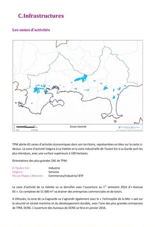 C.Infrastructures
Les zones d’activités
TPM abrite 65 zones d’activités économiques dans son territoire, représentées en bleu sur la carte ci-
dessus. La zone d’activité Valgora à La Valette et la zone industrielle de Toulon Est à La Garde sont les
plus étendues, avec une surface supérieure à 100 hectares.
Orientations des plus grandes ZAE de TPM:
ZI Toulon Est : Industrie
Valgora : Services
PA Les Playes J.Monnet : Commerces/Industrie/ BTP
La zone d’activité de La Valette va se densifier avec l’ouverture au 1er
semestre 2016 d’« Avenue
83 ». Ce complexe de 51 000 m² va drainer des entreprises commerciales et de loisirs.
A Ollioules, la zone de La Cagnarde va s’agrandir également avec le « Technopôle de la Mer » axé sur
la sécurité et sûreté maritime et du développement durable, avec l’une des plus grandes entreprises
de TPM, DCNS. L’ouverture des bureaux de DCNS se fera en janvier 2016.
137
 