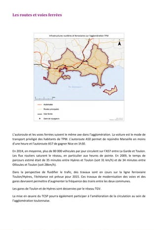Les routes et voies ferrées
L’autoroute et les voies ferrées suivent le même axe dans l’agglomération. La voiture est le mode de
transport priviligié des habitants de TPM. L’autoroute A50 permet de rejoindre Marseille en moins
d’une heure et l’autoroute A57 de gagner Nice en 1h30.
En 2014, en moyenne, plus de 80 000 véhicules par jour circulent sur l’A57 entre La Garde et Toulon.
Les flux routiers saturent le réseau, en particulier aux heures de pointe. En 2009, le temps de
parcours estimé était de 35 minutes entre Hyères et Toulon (soit 31 km/h) et de 34 minutes entre
Ollioules et Toulon (soit 28km/h).
Dans la perspective de fluidifier le trafic, des travaux sont en cours sur la ligne ferroviaire
Toulon/Hyères, l’échéance est prévue pour 2015. Ces travaux de modernisation des voies et des
gares devraient permettre d’augmenter la fréquence des trains entre les deux communes.
Les gares de Toulon et de Hyères sont desservies par le réseau TGV.
La mise en œuvre du TCSP pourra également participer à l’amélioration de la circulation au sein de
l’agglomération toulonnaise.
138
 