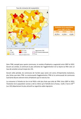 Evolution de la population
entre 2007 et 2012
TPM PACA Var
+0,7% < +1,5% < +2,6%
Dans TPM, excepté pour quatre communes, le nombre d’habitants a augmenté entre 2007 et 2012.
Durant ces années, la commune la plus attractive de l’agglomération est La Seyne-sur-Mer avec un
taux de variation annuel moyen de +2%.
Durant cette période, les communes de l’arrière pays varois ont connu d’importantes évolutions,
plus fortes que dans TPM. La communauté d’agglomération TPM et la communauté de communes
Sud Sainte Baume attirent moins d’habitants que le reste du Var.
La croissance à l’échelle du Var et de PACA a été plus forte que celle de TPM. Entre 2007 et 2012,
l’évolution de la population varoise a été la même qu’à l’échelle de la France, +2,6%. C’est le 30ème
(sur 101) département le plus attractif au regard du solde migratoire.
Taux de croissance de la population
14
 
