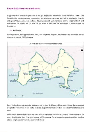Les infrastructures maritimes
L’agglomération TPM s’intègre dans le Var qui dispose de 432 km de côtes maritimes. TPM a une
forte identité maritime portée entre autres par la Défense nationale qui est à ce jour la plus "grande
entreprise" toulonnaise. Les ports de Toulon, drainent également une activité importante et font
fonctionner un réseau de TPE que ce soit dans le nautisme, la réparation, la maintenance, le
transport…
► Plaisance
Sur le pourtour de l’agglomération TPM, une vingtaine de ports de plaisance est recensée, ce qui
représente plus de 7 600 anneaux.
Ports Toulon Provence, autorité portuaire, a la gestion de 18 ports. Elle a pour mission d’aménager et
d’exploiter l’ensemble de ses ports, en direct ou par l’intermédiaire d’un concessionnaire telle que la
CCIV.
La Chambre de Commerce et d’Industrie du Var est concessionnaire du port de commerce et de six
ports de plaisance dans TPM, soit plus de 3 000 anneaux. Cette concession pourvoit quinze emplois
et cinq emplois saisonniers (hors administration).
Les Ports de Toulon Provence Méditerranée.
140
 