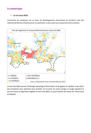 Le numérique
► Le très haut débit
L’économie du numérique est un levier de développement économique du territoire mais elle
nécessite de bonnes infrastructures, en particulier un bon accès aux réseaux de communication.
Part des logements et locaux professionnels par classes de débit
■ < 3Mbit/s
■ 3 à 8 Mbit/s
■ 8 à 30 Mbit/s
■ 30 à 100 Mbit/s
■ 100 Mbit/s et +
Source: l’Observatoire France Très Haut débit, juin 2015.
Le très haut débit permet d’échanger davantage d’informations et de gagner en rapidité, ce qui attire
des entreprises pour optimiser leurs activités. Sur la carte, les zones oranges et rouges signalent la
part de locaux et logements éligibles au très haut débit. La quasi-totalité des locaux de Toulon peut
en disposer.
143
Toulon
Hyères
Solliès-Pont
Le Beausset
 