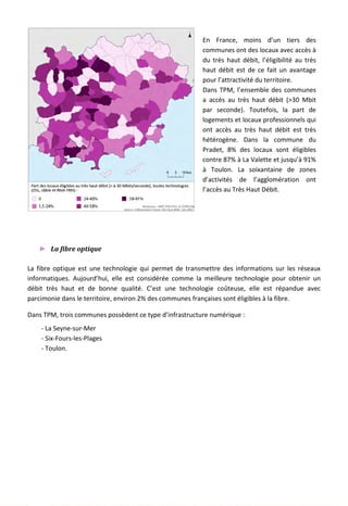 En France, moins d’un tiers des
communes ont des locaux avec accès à
du très haut débit, l’éligibilité au très
haut débit est de ce fait un avantage
pour l’attractivité du territoire.
Dans TPM, l’ensemble des communes
a accès au très haut débit (>30 Mbit
par seconde). Toutefois, la part de
logements et locaux professionnels qui
ont accès au très haut débit est très
hétérogène. Dans la commune du
Pradet, 8% des locaux sont éligibles
contre 87% à La Valette et jusqu’à 91%
à Toulon. La soixantaine de zones
d’activités de l’agglomération ont
l’accès au Très Haut Débit.
► La fibre optique
La fibre optique est une technologie qui permet de transmettre des informations sur les réseaux
informatiques. Aujourd’hui, elle est considérée comme la meilleure technologie pour obtenir un
débit très haut et de bonne qualité. C’est une technologie coûteuse, elle est répandue avec
parcimonie dans le territoire, environ 2% des communes françaises sont éligibles à la fibre.
Dans TPM, trois communes possèdent ce type d’infrastructure numérique :
- La Seyne-sur-Mer
- Six-Fours-les-Plages
- Toulon.
144
 