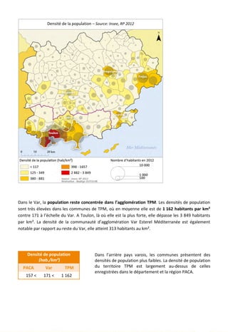 Dans le Var, la population reste concentrée dans l’agglomération TPM. Les densités de population
sont très élevées dans les communes de TPM, où en moyenne elle est de 1 162 habitants par km²
contre 171 à l’échelle du Var. A Toulon, là où elle est la plus forte, elle dépasse les 3 849 habitants
par km². La densité de la communauté d’agglomération Var Esterel Méditerranée est également
notable par rapport au reste du Var, elle atteint 313 habitants au km².
Densité de population
(hab./km²)
PACA Var TPM
157 < 171 < 1 162
Dans l’arrière pays varois, les communes présentent des
densités de population plus faibles. La densité de population
du territoire TPM est largement au-dessus de celles
enregistrées dans le département et la région PACA.
Densité de la population – Source: Insee, RP 2012
15
 