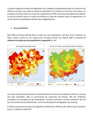 Le type de logement semble très dépendant de la catégorie socioprofessionnelle de la personne de
référence du foyer. Les cadres et surtout les agriculteurs ont tendance à vivre dans une maison. Les
employés et ouvriers (plus d’un quart de la population de TPM) vivent dans des logements collectifs.
La part de retraités vivant en maison est inférieure à celle des retraités vivant en appartement. Ce
sont les premiers propriétaires de biens dans l’agglomération.
► Les propriétaires
Dans TPM, on recense 104 362 biens occupés par des propriétaires, soit plus d’une résidence sur
deux. L’achat a porté sur une maison pour la plupart d’entre eux. Depuis 2007, la quantité de
résidences occupées par des propriétaires a augmenté de +5%.
Les varois accèdent plus facilement à la propriété dans les communes écartées du littoral, où les prix
sont plus abordables. Dans la communauté de communes Val d’Issole, 79% des résidences
principales sont occupées par des propriétaires. Certaines communes varoises présentent des prix
bas mais attirent peu les propriétaires, c’est le cas de Brignoles et Draguignan par exemple.
En 2012, le prix de vente moyen des logements collectifs dans TPM était de 3 992 euros/m² quand en
France, il s’élèvait à 3 860 €/m².
Les propriétaires dans le Var Prix au m² moyen, tous types de biens confondus
27
 