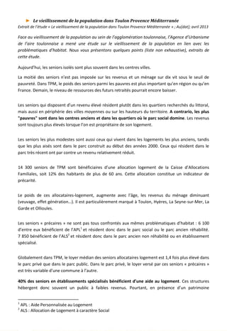 ► Le vieillissement de la population dans Toulon Provence Méditerranée
Extrait de l’étude « Le vieillissement de la population dans Toulon Provence Méditerranée » ; Au[dat]; avril 2013
Face au vieillissement de la population au sein de l’agglomération toulonnaise, l’Agence d’Urbanisme
de l’aire toulonnaise a mené une étude sur le vieillissement de la population en lien avec les
problématiques d’habitat. Nous vous présentons quelques points (liste non exhaustive), extraits de
cette étude.
Aujourd’hui, les seniors isolés sont plus souvent dans les centres villes.
La moitié des seniors n’est pas imposée sur les revenus et un ménage sur dix vit sous le seuil de
pauvreté. Dans TPM, le poids des seniors parmi les pauvres est plus important qu’en région ou qu’en
France. Demain, le niveau de ressources des futurs retraités pourrait encore baisser.
Les seniors qui disposent d’un revenu élevé résident plutôt dans les quartiers recherchés du littoral,
mais aussi en périphérie des villes moyennes ou sur les hauteurs du territoire. A contrario, les plus
"pauvres" sont dans les centres anciens et dans les quartiers où le parc social domine. Les revenus
sont toujours plus élevés lorsque l’on est propriétaire de son logement.
Les seniors les plus modestes sont aussi ceux qui vivent dans les logements les plus anciens, tandis
que les plus aisés sont dans le parc construit au début des années 2000. Ceux qui résident dans le
parc très récent ont par contre un revenu relativement réduit.
14 300 seniors de TPM sont bénéficiaires d’une allocation logement de la Caisse d’Allocations
Familiales, soit 12% des habitants de plus de 60 ans. Cette allocation constitue un indicateur de
précarité.
Le poids de ces allocataires-logement, augmente avec l’âge, les revenus du ménage diminuant
(veuvage, effet génération…). Il est particulièrement marqué à Toulon, Hyères, La Seyne-sur-Mer, La
Garde et Ollioules.
Les seniors « précaires » ne sont pas tous confrontés aux mêmes problématiques d’habitat : 6 100
d’entre eux bénéficient de l’APL1
et résident donc dans le parc social ou le parc ancien réhabilité.
7 850 bénéficient de l’ALS2
et résident donc dans le parc ancien non réhabilité ou en établissement
spécialisé.
Globalement dans TPM, le loyer médian des seniors allocataires logement est 1,4 fois plus élevé dans
le parc privé que dans le parc public. Dans le parc privé, le loyer versé par ces seniors « précaires »
est très variable d’une commune à l’autre.
40% des seniors en établissements spécialisés bénéficient d’une aide au logement. Ces structures
hébergent donc souvent un public à faibles revenus. Pourtant, en présence d’un patrimoine
1
APL : Aide Personnalisée au Logement
2
ALS : Allocation de Logement à caractère Social
28
 