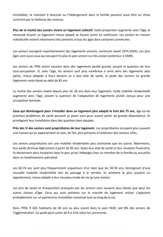 immobilier, le maintien à domicile ou l’hébergement dans la famille peuvent aussi être un choix
contraint par la faiblesse des revenus.
Plus de la moitié des seniors vivent en logement collectif. Cette proportion augmente avec l’âge, la
nécessité d’avoir un logement mieux adapté se faisant sentir en vieillissant. Les seniors en maison
individuelle restent néanmoins très présents à tous les âges dans certaines communes.
Les seniors occupent majoritairement des logements anciens, construits avant 1974 (63%). Les plus
âgés sont aussi ceux qui occupent le plus le parc ancien ou très ancien (antérieur à 1949).
Les seniors de TPM vivent souvent dans des logements plutôt grands, posant la question de leur
sous-occupation. Si, avec l’âge, les seniors sont plus nombreux à vivre dans des logements plus
petits, mieux adaptés à leurs besoins et à leur état de santé, le poids des seniors en grands
logements reste élevé au-delà de 85 ans.
La moitié des seniors vivent depuis plus de 20 ans dans leur logement. Cette stabilité résidentielle
augmente avec l’âge, posant la question de l’adaptation de logements plutôt conçus pour une
occupation familiale.
Ceux qui déménagent pour s’installer dans un logement plus adapté le font dès 75 ans, âge où les
premiers problèmes de santé peuvent se poser sans pour autant parler de grande dépendance. Ils
privilégient leur installation dans des quartiers bien équipés.
Près des ¾ des seniors sont propriétaires de leur logement. Les propriétaires occupent plus souvent
une maison qu’un appartement et sont, de fait, plus présents à l’extérieur des centres villes.
Les seniors propriétaires ont une mobilité résidentielle plus contrainte que les autres. Néanmoins,
leur poids diminue légèrement à partir de 85 ans. Selon leur état de santé et leur situation financière,
ils deviennent alors locataires dans le parc privé, hébergés chez un membre de la famille ou accueillis
dans un établissement spécialisé.
Les 60-74 ans sont plus fréquemment acquéreurs d’un bien que les 50-59 ans, témoignant d’une
nouvelle mobilité résidentielle lors du passage à la retraite. Ils achètent le plus souvent un
appartement, mieux adapté à leur nouveau mode de vie qu’une maison.
Les prix de vente et d’acquisition pratiqués par les seniors sont souvent plus élevés que pour les
autres classes d’âge. Ceux qui sont présents sur le marché du logement ancien s’appuient
probablement sur un patrimoine immobilier constitué tout au long de la vie.
Dans TPM, 9 665 habitants de 60 ans ou plus vivent dans le parc HLM, soit 8% des seniors de
l’agglomération. Ce poids peut varier de 0 à 15% selon les communes.
29
 