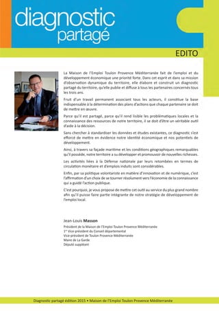 EDITO
La Maison de l’Emploi Toulon Provence Méditerranée fait de l’emploi et du
développement économique une priorité forte. Dans cet esprit et dans sa mission
d’observation dynamique du territoire, elle élabore et construit un diagnostic
partagé du territoire, qu’elle publie et diﬀuse à tous les partenaires concernés tous
les trois ans.
Fruit d’un travail permanent associant tous les acteurs, il constitue la base
indispensable à la détermination des plans d’actions que chaque partenaire se doit
de mettre en œuvre.
Parce qu’il est partagé, parce qu’il rend lisible les problématiques locales et la
connaissance des ressources de notre territoire, il se doit d’être un véritable outil
d’aide à la décision.
Sans chercher à standardiser les données et études existantes, ce diagnostic s’est
eﬀorcé de mettre en évidence notre identité économique et nos potentiels de
développement.
Ainsi, à travers sa façade maritime et les conditions géographiques remarquables
qu’il possède, notre territoire a su développer et promouvoir de nouvelles richesses.
Les activités liées à la Défense nationale par leurs retombées en termes de
circulation monétaire et d’emplois induits sont considérables.
Enﬁn, par sa politique volontariste en matière d’innovation et de numérique, c’est
l’aﬃrmation d’un choix de se tourner résolument vers l’économie de la connaissance
qui a guidé l’action publique.
C’est pourquoi, je vous propose de mettre cet outil au service du plus grand nombre
aﬁn qu’il puisse faire partie intégrante de notre stratégie de développement de
l’emploi local.
Jean­Louis Masson
Président de la Maison de l’Emploi Toulon Provence Méditerranée
1er
Vice­président du Conseil départemental
Vice­président de Toulon Provence Méditerranée
Maire de La Garde
Député suppléant
Diagnostic partagé édition 2015 • Maison de l’Emploi Toulon Provence Méditerranée
diagnostic partage-2015_Mise en page 1 14/03/16 11:14 Page4
 