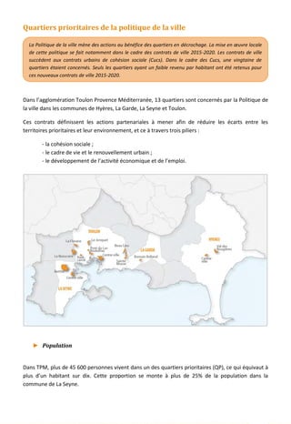 Quartiers prioritaires de la politique de la ville
Dans l’agglomération Toulon Provence Méditerranée, 13 quartiers sont concernés par la Politique de
la ville dans les communes de Hyères, La Garde, La Seyne et Toulon.
Ces contrats définissent les actions partenariales à mener afin de réduire les écarts entre les
territoires prioritaires et leur environnement, et ce à travers trois piliers :
- la cohésion sociale ;
- le cadre de vie et le renouvellement urbain ;
- le développement de l’activité économique et de l’emploi.
► Population
Dans TPM, plus de 45 600 personnes vivent dans un des quartiers prioritaires (QP), ce qui équivaut à
plus d’un habitant sur dix. Cette proportion se monte à plus de 25% de la population dans la
commune de La Seyne.
La Politique de la ville mène des actions au bénéfice des quartiers en décrochage. La mise en œuvre locale
de cette politique se fait notamment dans le cadre des contrats de ville 2015-2020. Les contrats de ville
succèdent aux contrats urbains de cohésion sociale (Cucs). Dans le cadre des Cucs, une vingtaine de
quartiers étaient concernés. Seuls les quartiers ayant un faible revenu par habitant ont été retenus pour
ces nouveaux contrats de ville 2015-2020.
33
 