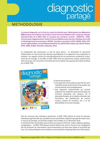 Diagnostic partagé édition 2015 • Maison de l’Emploi Toulon Provence Méditerranée
La coopération des partenaires se fait de deux façons : ils alimentent le document
d’observation en fournissant des données quantitatives et ils apportent leurs expertises et
analyses. Les regards croisés et la pluridisciplinarité de ces partenaires constituent la plus­
value de cet ouvrage. A cet eﬀet, la MDE TPM invite ses partenaires chaque quadrimestre
dans ses locaux. Ces rencontres n’auraient pas lieu en dehors de ce groupe de travail constitué
par la MDE TPM.
Le présent diagnostic est le fruit du travail du Comité pour l’Anticipation des Mutations
ECOnomiques de la Maison de l’Emploi Toulon Provence Méditerranée, relayé par l’équipe
opérationnelle de la MDE TPM, et composé des membres suivants : DIRECCTE / SESE,
communauté d’agglomération Toulon Provence Méditerranée (services Politique de la ville
et Développement économique), URSSAF, chambres consulaires (CCIV, CMAV, CAV), UPV,
conseil régional PACA, conseil départemental du Var, DGFIP, Pôle emploi, Caf, ville de Toulon,
AFPA, ORM, AUDAT, Education nationale, Afuzi.
Ce document propose :
• Une approche structurelle qui permet de saisir
l’identité sociale du territoire et des publics qui
ont des besoins d’accompagnement.
• Une approche conjoncturelle qui permet
d’observer les mutations socio­économiques du
territoire (évolution des secteurs, de la
demande d’emploi, de la création d’activité, des
formations, des bénéﬁciaires de minima
sociaux, projets du territoire, etc.…) et les
potentialités en termes d’emploi.
Aﬁn de construire des indicateurs pertinents, la MDE TPM collecte et traite les données
statistiques (genrées dès que possible) les plus pertinentes d’après le groupe de travail. Dans
la mesure du possible, les données traitées sont arrêtées au 31 décembre 2014.
Le traitement des informations peut se faire sous plusieurs formats : textes, tableaux, graphes,
cartographies… LA MDE TPM dispose d’outils élaborés de mise en forme et de cartographie
aﬁn de présenter les informations socio­économiques de façon plus lisible et accessible par
tous. Ces outils participent à une meilleure communication et appropriation des informations.
METHODOLOGIE
diagnostic partage-2015_Mise en page 1 18/03/16 17:54 Page5
 