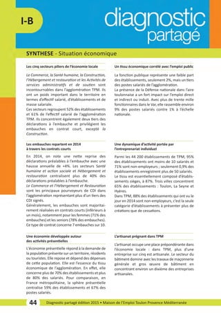 SYNTHESE ­ Situation économique
44 Diagnostic partagé édition 2015 • Maison de l’Emploi Toulon Provence Méditerranée
I­B
Le Commerce, la Santé humaine, la Construction,
l’Hébergement et restauration et les Activités de
services administratifs et de soutien sont
incontournables dans l’agglomération TPM. Ils
ont un poids important dans le territoire en
termes d’eﬀectif salarié, d’établissements et de
masse salariale.
Ces secteurs regroupent 52% des établissements
et 61% de l’eﬀectif salarié de l’agglomération
TPM. Ils concentrent également deux tiers des
déclarations à l’embauche et privilégient les
embauches en contrat court, excepté la
Construction.
Les cinq secteurs piliers de l’économie locale
L'économie présentielle répond à la demande de
la population présente sur un territoire, résidents
ou touristes. Elle repose et dépend des dépenses
de cette population. Elle est l’essence du tissu
économique de l’agglomération. En eﬀet, elle
concerne plus de 70% des établissements et plus
de 80% des salariés. Pour comparaison, en
France métropolitaine, la sphère présentielle
centralise 59% des établissements et 67% des
postes salariés.
Une économie développée autour
des activités présentielles
L’artisanat occupe une place prépondérante dans
l’économie locale : dans TPM, plus d’une
entreprise sur cinq est artisanale. Le secteur du
bâtiment domine avec les travaux de maçonnerie
générale et gros œuvre de bâtiment en
concentrant environ un dixième des entreprises
artisanales.
L’artisanat prégnant dans TPM
La fonction publique représente une faible part
des établissements, seulement 2%, mais un tiers
des postes salariés de l’agglomération.
La présence de la Défense nationale dans l’aire
toulonnaise a un fort impact sur l’emploi direct
et indirect ou induit. Avec plus de trente mille
fonctionnaires dans le Var, elle rassemble environ
9% des postes salariés contre 1% à l’échelle
nationale.
Un tissu économique corrélé avec l’emploi public
Parmi les 44 200 établissements de TPM, 95%
des établissements ont moins de 10 salariés et
71% sont non­employeurs ; seulement 0,9% des
établissements enregistrent plus de 50 salariés.
Le tissu est essentiellement composé d’établis­
sements sièges, à 87%. Trois villes concentrent
65% des établissements : Toulon, La Seyne et
Hyères.
Dans TPM, 88% des établissements qui ont vu le
jour en 2014 sont non­employeurs, c’est la seule
catégorie d’établissements à présenter plus de
créations que de cessations.
Une dynamique d’activité portée par
l’entreprenariat individuel
En 2014, on note une nette reprise des
déclarations préalables à l’embauche avec une
hausse annuelle de +4%. Les secteurs Santé
humaine et action sociale et Hébergement et
restauration centralisent plus de 40% des
déclarations préalables à l’embauche.
Le Commerce et l’Hébergement et Restauration
sont les principaux pourvoyeurs de CDI dans
l’agglomération représentant plus d’un tiers des
CDI signés.
Généralement, les embauches sont majoritai­
rement réalisées en contrats courts (inférieurs à
un mois), notamment pour les femmes (71% des
embauches) et les seniors (78% des embauches).
Ce type de contrat concerne 7 embauches sur 10.
Les embauches repartent en 2014
à travers les contrats courts
diagnostic partage-2015_Mise en page 1 10/03/16 17:43 Page15
 
