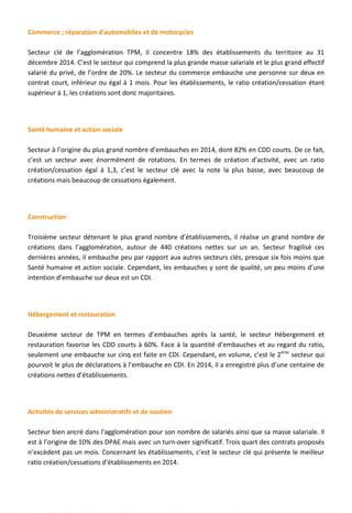 Commerce ; réparation d'automobiles et de motocycles
Secteur clé de l’agglomération TPM, il concentre 18% des établissements du territoire au 31
décembre 2014. C’est le secteur qui comprend la plus grande masse salariale et le plus grand effectif
salarié du privé, de l’ordre de 20%. Le secteur du commerce embauche une personne sur deux en
contrat court, inférieur ou égal à 1 mois. Pour les établissements, le ratio création/cessation étant
supérieur à 1, les créations sont donc majoritaires.
Santé humaine et action sociale
Secteur à l’origine du plus grand nombre d’embauches en 2014, dont 82% en CDD courts. De ce fait,
c’est un secteur avec énormément de rotations. En termes de création d’activité, avec un ratio
création/cessation égal à 1,3, c’est le secteur clé avec la note la plus basse, avec beaucoup de
créations mais beaucoup de cessations également.
Construction
Troisième secteur détenant le plus grand nombre d’établissements, il réalise un grand nombre de
créations dans l’agglomération, autour de 440 créations nettes sur un an. Secteur fragilisé ces
dernières années, il embauche peu par rapport aux autres secteurs clés, presque six fois moins que
Santé humaine et action sociale. Cependant, les embauches y sont de qualité, un peu moins d’une
intention d’embauche sur deux est un CDI.
Hébergement et restauration
Deuxième secteur de TPM en termes d’embauches après la santé, le secteur Hébergement et
restauration favorise les CDD courts à 60%. Face à la quantité d’embauches et au regard du ratio,
seulement une embauche sur cinq est faite en CDI. Cependant, en volume, c’est le 2ème
secteur qui
pourvoit le plus de déclarations à l’embauche en CDI. En 2014, il a enregistré plus d’une centaine de
créations nettes d’établissements.
Activités de services administratifs et de soutien
Secteur bien ancré dans l’agglomération pour son nombre de salariés ainsi que sa masse salariale. Il
est à l’origine de 10% des DPAE mais avec un turn-over significatif. Trois quart des contrats proposés
n’excèdent pas un mois. Concernant les établissements, c’est le secteur clé qui présente le meilleur
ratio création/cessations d’établissements en 2014.
46
 