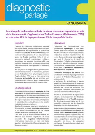 Diagnostic partagé édition 2015 • Maison de l’Emploi Toulon Provence Méditerranée
PANORAMA
La métropole toulonnaise est forte de douze communes organisées au sein
de la Communauté d’agglomération Toulon Provence Méditerranée (TPM)
et concentre 42% de la population sur 6% de la superﬁcie du Var.
L’IDENTITÉ
L’identité de ce territoire est fortement marquée
par sa ville centre, Toulon, qui porte les fonctions
de Préfecture du département et cumule de
nombreuses activités métropolitaines souvent
en lien avec la valorisation de son atout principal
qu’est sa façade maritime. Celle­ci est un
patrimoine naturel, économique, militaire,
touristique ou aquacole incontournable aux
multiples enjeux et dont la diversité demande à
être coordonnée et envisagée dans sa dimension
durable.
A la fois proche et éloignée de ses grandes sœurs,
les métropoles niçoise et marseillaise, dont les
zones d’attraction n’ont qu’un impact modéré,
l’agglomération TPM base sa richesse sur une
économie présentielle où les activités sont
majoritairement mises en œuvre localement au
bénéﬁce de la population locale ou en transit.
L’ÉCONOMIE
L’économie de l’Agglomération est
globalement dynamique si l’on tient
compte de la croissance de son nombre
d’établissements, de la reprise récente des
embauches, pourtant majoritairement de
courte durée, et des cinq secteurs piliers
que sont le Commerce, la Santé, la
Construction, l’Hôtellerie­Restauration et
les Services administratifs et de soutien.
Les activités de TPM s’appuient sur un tissu
de TPE/PME, d’entreprises artisanales et
d’entrepreneurs individuels.
L’économie touristique de littoral, qui
caractériseleterritoire,impactegrandement
le secteur de l’Hôtellerie­Restauration en
période estivale.
La présence des croisiéristes et autres
sociétés de transport maritime de voyageurs
(ferries) a permis le développement du traﬁc
portuaire et l’accueil de nouveaux ﬂux
touristiques, complétés par la présence de
l’aéroport international Toulon­Hyères.
Par ailleurs, le vieillissement de la population
a favorisé le développement des structures
médico­socialesetdeservicesàlapersonne.
Ces derniers demandent pourtant à être
consolidés, notamment par des dispositifs
d’incitation (ﬁscale, réglementaire…).
ToulonProvenceMéditerranéeestégalement
fortementethistoriquementmarquéeparles
activités de la Défense nationale (premier
port militaire européen, base de la force de
projection nationale en réponse aux grands
enjeux géopolitiques actuels), dont les
retombées en termes de circulation
monétaireetd’emploisdirectsetinduitssont
considérables.
LA DÉMOGRAPHIE
En termes démographiques, la population de TPM
est stable et ne bénéﬁcie quasiment plus du solde
migratoire positif de la décennie précédente. Ainsi,
cette population est vieillissante et constitue un
des enjeux majeurs sur l’ensemble du champ social
et sociétal (santé, emploi, déplacements, retraite,
mode de vie, consommation…).
De plus, le marqueur structurel principal de la
démographie locale est le ménage unipersonnel
et la famille monoparentale, qui se corrèle
souvent à des indicateurs de précarité.
C’est ainsi que le revenu médian observé est
inférieur aux échelons englobants et laisse
apparaître des inégalités infra­territoriales
hétérogènes notamment au sein des treize
quartiers prioritaires identiﬁés dans quatre des
douze communes.
diagnostic partage-2015_Mise en page 1 10/03/16 17:43 Page6
 