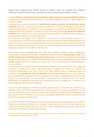 Depuis l’ère moderne de la Marine Royale au XVIème siècle, les activités de la Défense
Nationale impactent Toulon et ses environs d’un poids économique et culturel certain.
La région PACA se positionne comme la première région française en termes d’effectif militaire
en regroupant 12% des militaires affectés en France métropolitaine (Source : « Bilan social de la
Défense », 2009).
La région, et plus particulièrement le département varois, accueillent de nombreuses entités
militaires telles que : l’école de l’air de Salon-de-Provence, la Camp de Carpiagne, le plus grand
camp d’entraînement de l’armée de terre à Canjuers et le premier port militaire français de
projection des forces à Toulon. C’est donc à Toulon que sont rattachés les plus grands bâtiments
militaires dont notamment le porte-avions Charles de Gaulle et les bâtiments de projection et
commandement Mistral, Tonnerre et Dixmude.
De nombreux états-majors sont implantés à Toulon, dont la Force d’Action Navale et le
commandant de la zone maritime méditerranée. Le port militaire de Toulon abrite également une
partie de la force sous-marine représentée par l’escadrille des sous-marins nucléaires d’attaque
(SNA). En plus de la base navale de Toulon, la commune d’Hyères abrite la Base Aéronautique
Navale qui compte près de 1 200 « marins du ciel ».
Alors qu’en France métropolitaine les actifs de la Défense (toutes armées confondues)
représentent 1,7% des actifs occupés, à l’échelle de l’aire toulonnaise ce taux s’élève à 12%. Avec
25 500 emplois civils et militaires dans l’aire toulonnaise, le ministère de la Défense représente
le premier employeur dans le SCoT Provence Méditerranée ; il y rémunère directement plus d’un
emploi sur dix (12%), et un emploi sur quatre sur la seule ville de Toulon, majoritairement à
travers la Marine.
La concentration des actifs (civils et militaires) de la Marine suit l’autoroute A57, axe majeur de
transport et d’urbanisation pour l’aire toulonnaise, et dépasse les limites du territoire de
Provence Méditerranée, avec 5% à 7% de ces actifs habitant entre La Roquebrussanne et
Gonfaron. Cette densité vers l’Est et le Nord-Est s’explique probablement par un coût du foncier
plus accessible dans cette partie de l’aire toulonnaise. Par ailleurs, certaines communes telles que
Toulon, La Seyne-sur-Mer et Saint-Mandrier concentrent de nombreux marins de par la
disponibilité de logements domaniaux ou conventionnés par le ministère de la Défense et le
Bureau Régional Interarmées du Logement.
Le Var accueille également 31 800 pensionnés (ayants droit) du ministère de la Défense qui
résident à 70% (soit 22 500 personnes) dans l’aire toulonnaise. En termes monétaires, ce sont
près de 450 millions d’euros qui sont versés à ces retraités sur le SCoT Provence Méditerranée.
Les retraités civils et militaires du ministère de la Défense représentent 8% de la population de
plus de 35 ans dans l’aire toulonnaise.
Les actifs et retraités de la Défense ont, de par leurs dépenses de consommation, un impact en
termes de circulation monétaire et d’emplois induits. Ainsi, près de 9% des dépenses de
consommation faites dans le territoire du SCoT Provence Méditerranée sont issues des revenus
versés par la Défense à ses actifs et ses retraités.
Extrait de « L’impact économique de la Défense dans l’aire toulonnaise » - Les publications de l’Agence d’Urbanisme de
l’aire toulonnaise – Novembre 2011 – AU[dat]
53
 