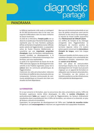 Diagnostic partagé édition 2015 • Maison de l’Emploi Toulon Provence Méditerranée
PANORAMA
La Défense représente à elle seule un contingent
de 30 300 fonctionnaires dans le Var avec une
majorité d’aﬀectations dans les bases militaires
du bassin toulonnais.
Au­delà de ce Ministère, l’emploi public est un
atout et un soutien pour l’économie locale puisqu’il
représente pour les trois fonctions publiques
(d’Etat, territoriale et hospitalière) environ 30% des
postes salariés de l’agglomération. La population
active de Toulon Provence Méditerranée se
caractérise par une importante proportion
d’employés. Aussi, les fonctions métropolitaines,
souvent corrélées au développement, à la
compétitivité et à l’attractivité économique d’un
territoire, sont sous­représentées.
Le poids et le rayonnement du bassin de vie de
TPM créent des logiques de développement des
activités et de l’habitat organisées autour de la
voiture dans les communes périphériques de
l’Agglomération.
L’extension de cette périurbanisation redessine
le territoire et modiﬁe les liens structurels entre ses
composantes. Certaines communautés de com­
munes périphériques se trouvent ainsi dans une
situation de forte dépendance.
LA FORMATION
En ce qui concerne la formation, avec la concurrence des sites universitaires voisins, l’oﬀre de
formation supérieure mérite d’être développée. En eﬀet, le nombre d’étudiants est
particulièrement faible par rapport à la taille de l’Agglomération, les facteurs d’attractivité
estudiantine étant essentiellement liés à l’oﬀre de formation, son volume et sa diversité, en plus
de facteurs culturels et immobiliers.
Cependant, les perspectives de développement de l’oﬀre avec l’arrivée de nouvelles écoles
d’ingénieurs sont encourageantes et induiront une augmentation de la population étudiante.
Bien que son économie présentielle et son
tissu de petites entreprises aient permis
d’amortir le choc de la crise économique,
le marché du travail souﬀre aujourd’hui
d’un ﬂéchissement de l’eﬀectif salarié.
Les chiﬀres de l’emploi et du chômage
enregistrés dans l’Agglomération se
distinguent de manière positive du
territoire régional, même s’ils restent
préoccupants concernant les demandeurs
d’emploi de longue, voire très longue
durée.
Il demeure toutefois de forts enjeux sur les
conditions d’emploi, et la vulnérabilité des
demandeurs d’emploi, notamment chez
les seniors et les femmes.
Dans une phase de restructuration
économique d’après crise, les facteurs de
développement de l’emploi local peuvent
s’appuyer sur un appareil de formation en
adéquation avec les besoins de production,
sur l’innovation, sur des secteurs en
évolution positive ou sur des infrastructures
à fort potentiel de développement.
diagnostic partage-2015_Mise en page 1 10/03/16 17:43 Page7
 