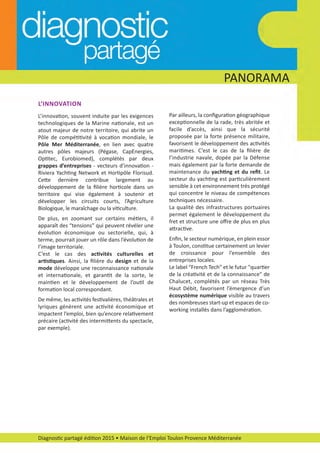 PANORAMA
Diagnostic partagé édition 2015 • Maison de l’Emploi Toulon Provence Méditerranée
L’INNOVATION
L’innovation, souvent induite par les exigences
technologiques de la Marine nationale, est un
atout majeur de notre territoire, qui abrite un
Pôle de compétitivité à vocation mondiale, le
Pôle Mer Méditerranée, en lien avec quatre
autres pôles majeurs (Pégase, CapEnergies,
Optitec, Eurobiomed), complétés par deux
grappes d’entreprises ­ vecteurs d’innovation ­
Riviera Yachting Network et Hortipôle Florisud.
Cette dernière contribue largement au
développement de la ﬁlière horticole dans un
territoire qui vise également à soutenir et
développer les circuits courts, l’Agriculture
Biologique, le maraîchage ou la viticulture.
De plus, en zoomant sur certains métiers, il
apparaît des “tensions” qui peuvent révéler une
évolution économique ou sectorielle, qui, à
terme, pourrait jouer un rôle dans l’évolution de
l’image territoriale.
C’est le cas des activités culturelles et
artistiques. Ainsi, la ﬁlière du design et de la
mode développe une reconnaissance nationale
et internationale, et garantit de la sorte, le
maintien et le développement de l’outil de
formation local correspondant.
De même, les activités festivalières, théâtrales et
lyriques génèrent une activité économique et
impactent l’emploi, bien qu’encore relativement
précaire (activité des intermittents du spectacle,
par exemple).
Par ailleurs, la conﬁguration géographique
exceptionnelle de la rade, très abritée et
facile d’accès, ainsi que la sécurité
proposée par la forte présence militaire,
favorisent le développement des activités
maritimes. C’est le cas de la ﬁlière de
l’industrie navale, dopée par la Défense
mais également par la forte demande de
maintenance du yachting et du reﬁt. Le
secteur du yachting est particulièrement
sensible à cet environnement très protégé
qui concentre le niveau de compétences
techniques nécessaire.
La qualité des infrastructures portuaires
permet également le développement du
fret et structure une oﬀre de plus en plus
attractive.
Enﬁn, le secteur numérique, en plein essor
à Toulon, constitue certainement un levier
de croissance pour l’ensemble des
entreprises locales.
Le label “French Tech” et le futur "quartier
de la créativité et de la connaissance" de
Chalucet, complétés par un réseau Très
Haut Débit, favorisent l’émergence d’un
écosystème numérique visible au travers
des nombreuses start­up et espaces de co­
working installés dans l’agglomération.
diagnostic partage-2015_Mise en page 1 10/03/16 17:43 Page8
 