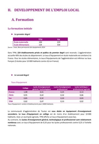 II. DEVELOPPEMENT DE L’EMPLOI LOCAL
A. Formation
La formation initiale
► Le premier degré
TPM Var
École maternelle 100 229
Ecole élémentaire 124 334
Source : Insee, Base permanente des équipements 2014
Dans TPM, 224 établissements privés et publics du premier degré sont recensés. L’agglomération
accueille 40% des écoles du département. Le taux d’équipement en école maternelle est similaire à la
France. Pour les écoles élémentaires, le taux d’équipements de l’agglomération est inférieur au taux
français (3 écoles pour 10 000 habitants contre 4,6 en France).
► Le second degré
Taux d’équipement
Collège
Lycée d'enseignement
général / technologique
Lycée d'enseignement
professionnel
Lycée technique /
professionnel agricole
France 1,08 0,41 0,25 0,13
PACA 0,95 0,42 0,32 0,06
Var 0,85 0,32 0,20 0,03
TPM 0,82 0,47 0,33 0,02
Taux d’équipement: nombre d’établissements pour 10000 habitants.
La communauté d’agglomération de Toulon est sous dotée en équipement d’enseignement
secondaire. Le taux d’équipement en collège est de moins d’un établissement pour 10 000
habitants. Avec un seul lycée agricole, TPM affiche un taux d’équipement assez bas.
Au contraire, les lycées d’enseignement général, technologique et professionnel sont relativement
nombreux avec un taux d’équipement de 0,33 pour les lycées professionnels contre 0,25 à l’échelle
nationale.
85
 