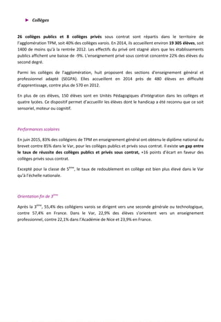 ► Collèges
26 collèges publics et 8 collèges privés sous contrat sont répartis dans le territoire de
l’agglomération TPM, soit 40% des collèges varois. En 2014, ils accueillent environ 19 305 élèves, soit
1400 de moins qu’à la rentrée 2012. Les effectifs du privé ont stagné alors que les établissements
publics affichent une baisse de -9%. L’enseignement privé sous contrat concentre 22% des élèves du
second degré.
Parmi les collèges de l’agglomération, huit proposent des sections d'enseignement général et
professionnel adapté (SEGPA). Elles accueillent en 2014 près de 480 élèves en difficulté
d’apprentissage, contre plus de 570 en 2012.
En plus de ces élèves, 150 élèves sont en Unités Pédagogiques d'Intégration dans les collèges et
quatre lycées. Ce dispositif permet d’accueillir les élèves dont le handicap a été reconnu que ce soit
sensoriel, moteur ou cognitif.
Performances scolaires
En juin 2015, 83% des collégiens de TPM en enseignement général ont obtenu le diplôme national du
brevet contre 85% dans le Var, pour les collèges publics et privés sous contrat. Il existe un gap entre
le taux de réussite des collèges publics et privés sous contrat, +16 points d’écart en faveur des
collèges privés sous contrat.
Excepté pour la classe de 5ème
, le taux de redoublement en collège est bien plus élevé dans le Var
qu’à l’échelle nationale.
Orientation fin de 3ème
Après la 3ème
, 55,4% des collégiens varois se dirigent vers une seconde générale ou technologique,
contre 57,4% en France. Dans le Var, 22,9% des élèves s’orientent vers un enseignement
professionnel, contre 22,1% dans l’Académie de Nice et 23,9% en France.
86
 