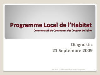 Programme Local de l’Habitat
        Communauté de Communes des Coteaux de Seine




                             Diagnostic
                     21 Septembre 2009


                     PLH de la CC des Coteaux de Seine - Diagnostic   1
 