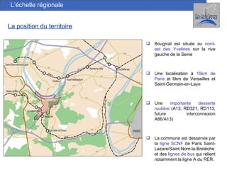 L’échelle régionale La position du territoire Bougival est située au  nord-est des Yvelines  sur la rive gauche de la Seine Une localisation à  15km de Paris  et 6km de Versailles et Saint-Germain-en-Laye Une  importante desserte routière  (A13, RD321, RD113, future interconnexion A86/A13) La commune est desservie par la  ligne SCNF  de Paris Saint-Lazare/Saint-Nom-la-Bretèche et des  lignes de bus  qui relient notamment la ligne A du RER. 