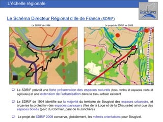 L’échelle régionale Le Schéma Directeur Régional d’Ile de France  (SDRIF) Le SDRIF de 1994 Le projet de SDRIF de 2008 Le SDRIF prévoit une  forte préservation des espaces naturels   (bois, forêts et espaces verts et agricoles)  et une  extension de l’urbanisation  dans le tissu urbain existant Le SDRIF de 1994 identifie sur  la majorité  du territoire de Bougival des  espaces urbanisés , et organise la protection des  espaces paysagers  (Iles de la Loge et de la Chaussée) ainsi que des  espaces boisés  (parc du Cormier, parc de la Jonchère).  Le projet de  SDRIF 2008  conserve, globalement, les  mêmes orientations  pour Bougival. 