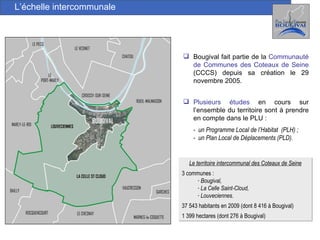 L’échelle intercommunale Bougival fait partie de la  Communauté de Communes des Coteaux de Seine  (CCCS) depuis sa création le 29 novembre 2005. Le territoire intercommunal des Coteaux de Seine 3 communes :  Bougival,  La Celle Saint-Cloud, Louveciennes. 37 543 habitants en 2009 (dont 8 416 à Bougival)  1 399 hectares (dont 276 à Bougival) Plusieurs études  en cours sur l’ensemble du territoire sont à prendre en compte dans le PLU : -  un Programme Local de l’Habitat  (PLH) ; -  un Plan Local de Déplacements (PLD). 