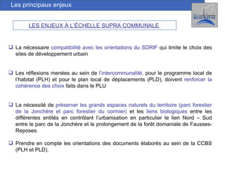 Les principaux enjeux LES ENJEUX À L’ÉCHELLE SUPRA COMMUNALE   La nécessaire  compatibilité avec les orientations du SDRIF  qui limite le choix des sites de développement urbain Les réflexions menées au sein de  l’intercommunalité,  pour le programme local de l’habitat (PLH) et pour le plan local de déplacements (PLD), doivent  renforcer la cohérence des choix  faits dans le PLU La nécessité de  préserver les grands espaces naturels du territoire (parc forestier de la Jonchère et parc forestier du cormier)  et les  liens biologiques  entre les différentes entités en contrôlant l’urbanisation en particulier le lien Nord – Sud entre le parc de la Jonchère et le prolongement de la forêt domaniale de Fausses-Reposes. Prendre en compte les orientations des documents élaborés au sein de la CCBS (PLH et PLD). 