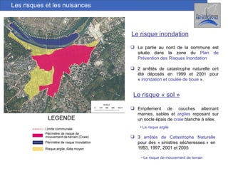 Les risques et les nuisances Le risque inondation La partie au nord de la commune est située dans la zone du  Plan de Prévention des Risques Inondation   2 arrêtés de catastrophe naturelle ont été déposés en 1999 et 2001 pour «  inondation et coulée de boue  ». Le risque « sol » Empilement de couches alternant marnes, sables et  argiles  reposant sur un socle épais de  craie   blanche à silex.  Le risque argile 3  arrêtés de Catastrophe Naturelle  pour des « sinistres sécheresses » en 1993, 1997, 2001 et 2005 Le risque de mouvement de terrain 
