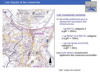 Les risques et les nuisances Les nuisances sonores Un  arrêté préfectoral pour le classement acoustique des infrastructures : La  RD113 , catégorie 2  (LgN* = 250m). -  La  RD321 et la RD173 , catégorie 3 (LgN* = 100m). -  La  voie ferrée et la D128 , catégorie 4  (LgN* = 30m). Les  bruits aériens  occasionnent également des nuisances ponctuelles *LgN : Largeur de nuisance N 