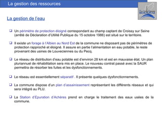 La gestion de l’eau La gestion des ressources Un  périmètre de protection éloigné  correspondant au champ captant de Croissy sur Seine (arrêté de Déclaration d’Utilité Publique du 15 octobre 1986) est situé sur le territoire. Il existe un  forage à l’Albien au Nord Est  de la commune ne disposant pas de périmètres de protection rapproché et éloigné. Il assure en partie l’alimentation en eau potable, le reste provenant des usines de Louveciennes ou du Pecq. Le réseau de distribution d’eau potable est d’environ 28 km et est en mauvaise état. Un plan pluriannuel de réhabilitation sera mis en place. Le nouveau contrat passé avec la SAUR permettra de résorber les fuites et les dysfonctionnements. Le réseau est essentiellement  séparatif .   Il présente quelques dysfonctionnements. La commune dispose d’un  plan d’assainissement  représentant les différents réseaux et qui sera intégré au PLU. La  Station d’Epuration d’Achères  prend en charge le traitement des eaux usées de la commune. 
