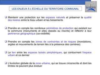 LES ENJEUX À L’ÉCHELLE DU TERRITOIRE COMMUNAL Maintenir une protection sur les   espaces naturels   et préserver la  qualité des lisières  entre le tissu urbain et les boisements Prendre en compte les nombreux  périmètres de protection  qui existent sur la commune (monuments et sites classés ou inscrits) et réfléchir à leur  pertinence géographique   (co-visibilité)  Prendre en compte les  zones de contraintes et de risques  (inondations, argiles et mouvements de terrain liés à la présence des carrières) Le  lien  entre les  espaces boisés périphériques , qui contournent  l'espace urbain  et ce dernier L'évolution globale de la  zone urbaine , qui se trouve circonscrite et dont les limites ne peuvent plus évoluer 