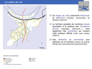 Le cadre de vie Un  réseau de voies   clairement   hiérarchisé  et   différencié   (routières, structurantes, de desserte, piétonne)  Le territoire possède de nombreux  atouts   favorables à la pratique des   circulations douces   (paysages, patrimoine,…)  mais également des  contraintes  qui rendent cette pratique difficile  (relief, axes routiers majeurs) Des  itinéraires de promenade  sont présents sur le territoire  (chemin de Grande Randonnée, promenade des Impressionnistes) 