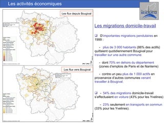 Les activités économiques Les flux depuis Bougival Les flux vers Bougival Les migrations domicile-travail D’ importantes   migrations pendulaires  en 1999 :  -  plus de 3 000 habitants  (86% des actifs) quittaient quotidiennement Bougival pour  travailler sur une autre commune -  dont  70% en dehors du département   (zones d’emplois de Paris et de Nanterre) -  contre un peu  plus de 1 000 actifs  en provenance d’autres communes  venant  travailler à Bougival. -  54%   des migrations  domicile-travail s’effectuaient  en voiture  (43% pour les Yvelines) -  23%  seulement  en transports en commun  (33% pour les Yvelines).  