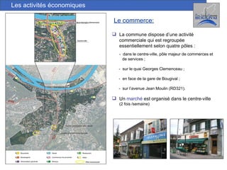 Les activités économiques La commune dispose d’une activité commerciale qui est regroupée essentiellement selon quatre pôles : -  dans le centre-ville, pôle majeur de commerces et  de services ; -  sur le quai Georges Clemenceau ; -  en face de la gare de Bougival ; -  sur l’avenue Jean Moulin (RD321). Un  marché  est organisé dans le centre-ville  (2 fois /semaine) Le commerce: 