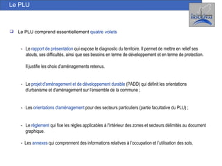 Le PLU -  Le  rapport de présentation  qui expose le diagnostic du territoire. Il permet de mettre en relief ses atouts, ses difficultés, ainsi que ses besoins en terme de développement et en terme de protection.  Il justifie les choix d’aménagements retenus. -  Le  projet d'aménagement et de développement durable  (PADD) qui définit les orientations  d'urbanisme et d'aménagement sur l’ensemble de la commune  ; -  Les  orientations d'aménagement  pour des secteurs particuliers (partie facultative du PLU)  ; -  Le  règlement   qui fixe les règles applicables à l'intérieur des zones et secteurs délimités au document graphique.  -  Les  annexes   qui comprennent des informations relatives à l’occupation et l’utilisation des sols. Le PLU comprend essentiellement  quatre volets 