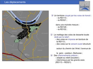 Les déplacements Un territoire  coupé par les voies de transit  : - la RD113 ; - la RD321 ; dans une moindre mesure : - la RD128 ; - la RD102 ; Le maillage des voies de desserte locale  dicté par le relief  : - des voies en  impasse  en bordure de  la RD113 ; - des voies sur le  versant ouest  structuré  autour du chemin de l’Ariel, l’avenue de  la  gare – pasteur– Barbusse ; Des  cheminements piétons  : - adapté au relief (escalier) ; - interrompus par les grands axes (RD113 – RD321) 