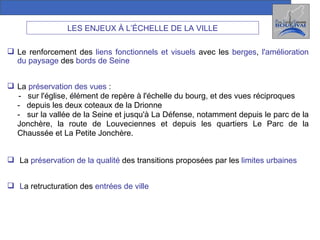 LES ENJEUX À L’ÉCHELLE DE LA VILLE Le renforcement des  liens fonctionnels et visuels  avec les  berges ,  l'amélioration du paysage  des  bords de Seine La  préservation des vues  : -  sur l'église, élément de repère à l'échelle du bourg, et des vues réciproques  -  depuis les deux coteaux de la Drionne -  sur la vallée de la Seine et jusqu'à La Défense, notamment depuis le parc de la Jonchère, la route de Louveciennes et depuis les quartiers Le Parc de la Chaussée et La Petite Jonchère. La  préservation de la qualité  des transitions proposées par les  limites urbaines L a retructuration des  entrées de ville 
