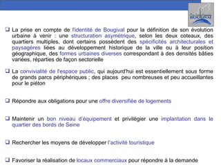 La prise en compte de  l'identité de Bougival  pour la définition de son évolution urbaine à venir : une  structuration asymétrique , selon les deux coteaux, des quartiers multiples, dont certains possèdent des  spécificités architecturales et paysagères  liées au développement historique de la ville ou à leur position géographique, des  formes urbaines diverses  correspondant à des densités bâties variées, réparties de façon sectorielle La  convivialité de l'espace public , qui aujourd'hui est essentiellement sous forme de grands parcs périphériques ; des places  peu nombreuses et peu accueillantes pour le piéton Répondre aux obligations pour une  offre diversifiée de logements Maintenir un  bon niveau d’équipement  et privilégier une  implantation dans le quartier des bords de Seine Rechercher les moyens de développer  l’activité touristique Favoriser la réalisation de  locaux commerciaux  pour répondre à la demande 