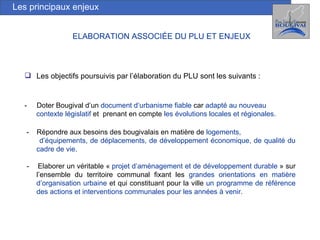 Les principaux enjeux Les objectifs poursuivis par l’élaboration du PLU sont les suivants : -  Doter Bougival d’un  document d’urbanisme fiable  car  adapté au nouveau  contexte législatif  et  prenant en compte  les   évolutions locales et régionales. -  Répondre aux besoins des bougivalais en matière de  logements,  d’équipements, de déplacements, de développement économique, de qualité du cadre de vie.  -  Elaborer un véritable «  projet d’aménagement et de développement durable  » sur l’ensemble du territoire communal fixant les  grandes orientations   en matière d’organisation urbaine  et qui constituant pour la ville  un programme de référence des actions et interventions communales pour les années à venir.  ELABORATION ASSOCIÉE DU PLU ET ENJEUX   