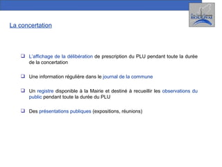 La concertation L’affichage de la délibération  de prescription du PLU pendant toute la durée de la concertation Une information régulière dans le  journal de la commune Un  registre  disponible à la Mairie et destiné à recueillir les  observations du public  pendant toute la durée du PLU Des  présentations publiques  (expositions, réunions) 