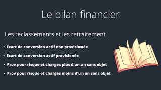 Le bilan financier
Les reclassements et les retraitement
• Ecart de conversion actif non provisionée
• Ecart de conversion actif provisionée
• Prov pour risque et charges plus d'un an sans objet
• Prov pour risque et charges moins d'un an sans objet
 